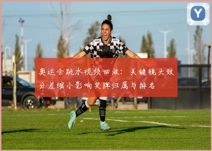 奥运会跳水视频回放：关键镜头致分差缩小影响奖牌归属与排名