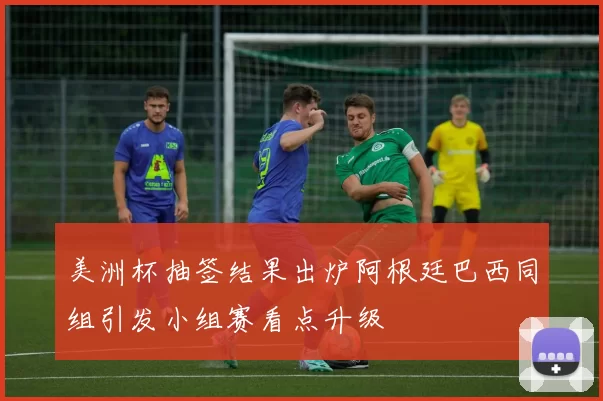 美洲杯抽签结果出炉阿根廷巴西同组引发小组赛看点升级