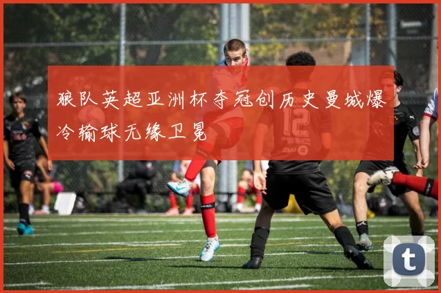 狼队英超亚洲杯夺冠创历史曼城爆冷输球无缘卫冕