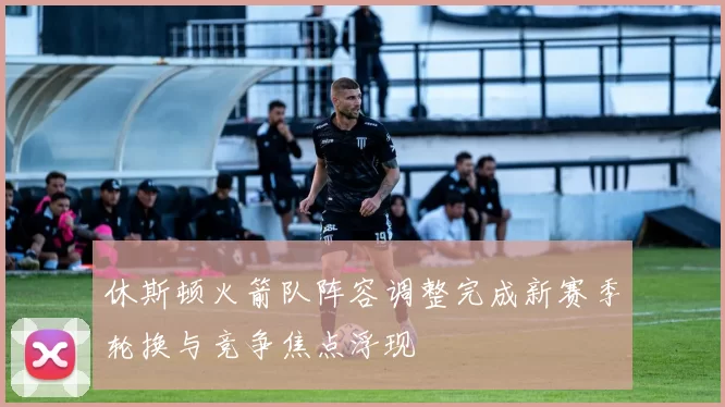 休斯顿火箭队阵容调整完成新赛季轮换与竞争焦点浮现