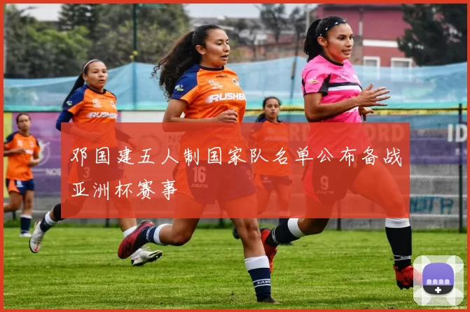 邓国建五人制国家队名单公布备战亚洲杯赛事
