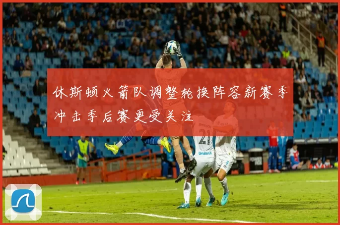 休斯顿火箭队调整轮换阵容新赛季冲击季后赛更受关注