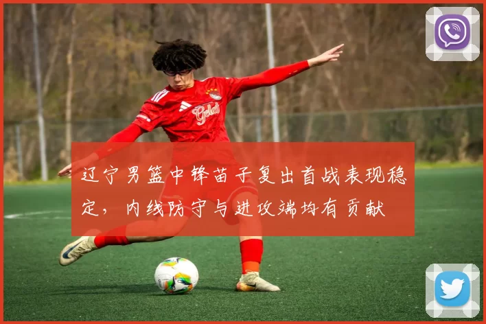 辽宁男篮中锋苗子复出首战表现稳定，内线防守与进攻端均有贡献