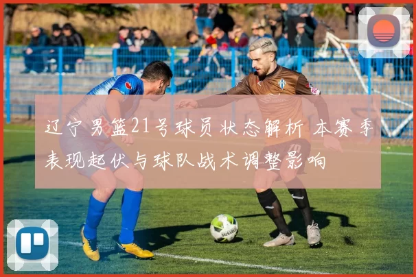 辽宁男篮21号球员状态解析 本赛季表现起伏与球队战术调整影响