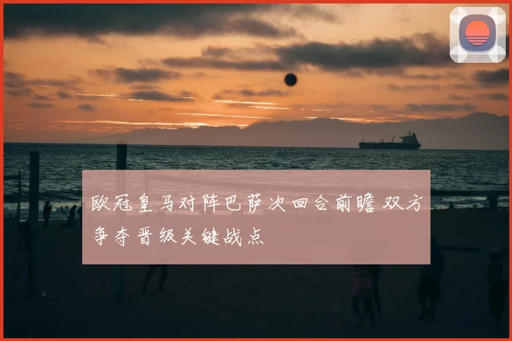 欧冠皇马对阵巴萨次回合前瞻 双方争夺晋级关键战点