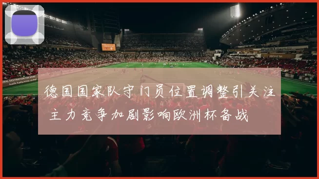 德国国家队守门员位置调整引关注 主力竞争加剧影响欧洲杯备战