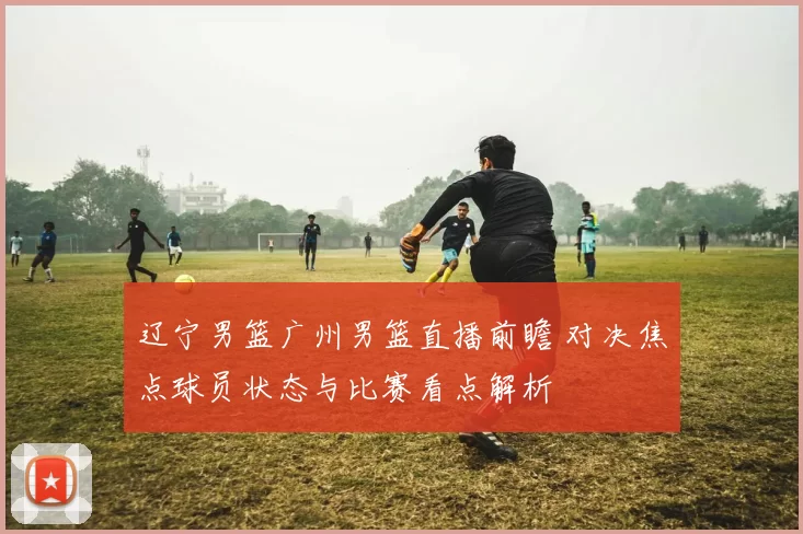 辽宁男篮广州男篮直播前瞻 对决焦点球员状态与比赛看点解析