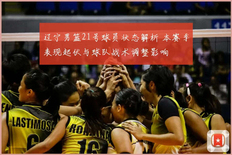 辽宁男篮21号球员状态解析 本赛季表现起伏与球队战术调整影响