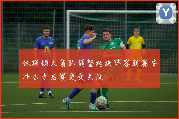 休斯顿火箭队调整轮换阵容新赛季冲击季后赛更受关注