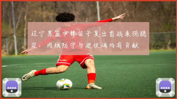 辽宁男篮中锋苗子复出首战表现稳定，内线防守与进攻端均有贡献