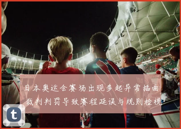 日本奥运会赛场出现多起异常插曲 裁判判罚导致赛程延误与规则检视