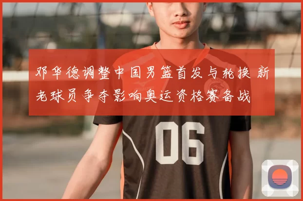 邓华德调整中国男篮首发与轮换 新老球员争夺影响奥运资格赛备战