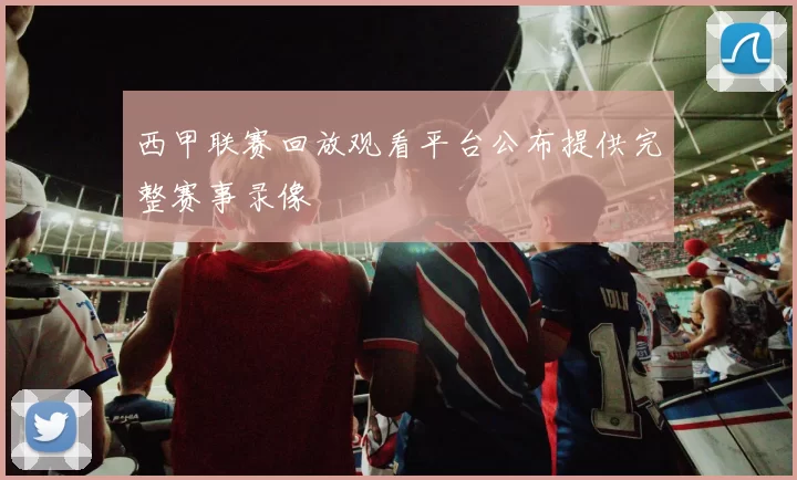西甲联赛回放观看平台公布提供完整赛事录像
