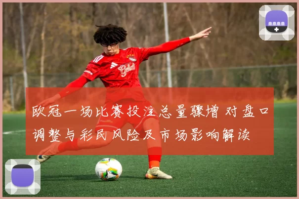 欧冠一场比赛投注总量骤增 对盘口调整与彩民风险及市场影响解读