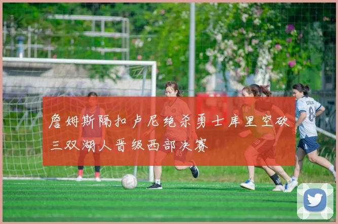 詹姆斯隔扣卢尼绝杀勇士库里空砍三双湖人晋级西部决赛