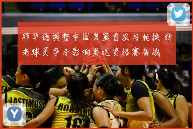 邓华德调整中国男篮首发与轮换 新老球员争夺影响奥运资格赛备战