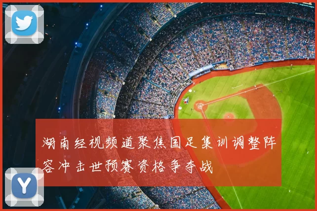 湖南经视频道聚焦国足集训调整阵容冲击世预赛资格争夺战