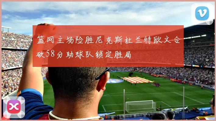 篮网主场险胜尼克斯杜兰特欧文合砍58分助球队锁定胜局