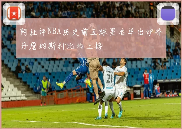 阿杜评NBA历史前五球星名单出炉乔丹詹姆斯科比均上榜