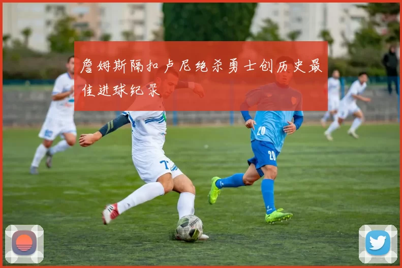 詹姆斯隔扣卢尼绝杀勇士创历史最佳进球纪录