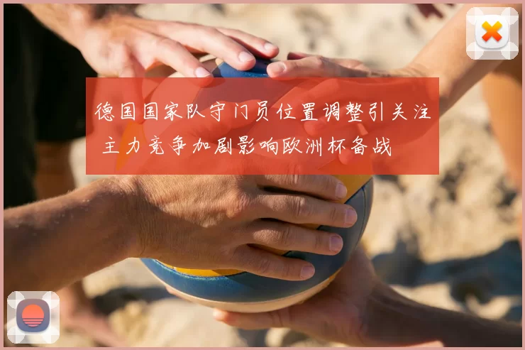 德国国家队守门员位置调整引关注 主力竞争加剧影响欧洲杯备战