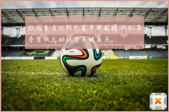 欧冠皇马对阵巴塞罗那前瞻 两队争夺晋级主动权与关键看点