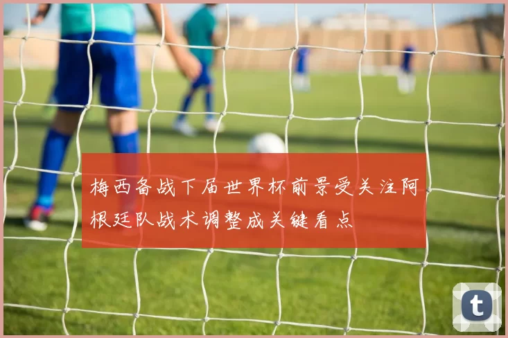 梅西备战下届世界杯前景受关注阿根廷队战术调整成关键看点