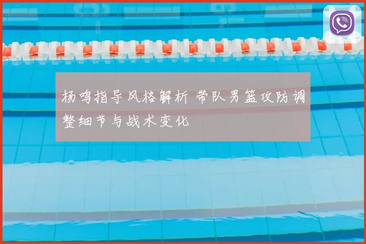 杨鸣指导风格解析 带队男篮攻防调整细节与战术变化